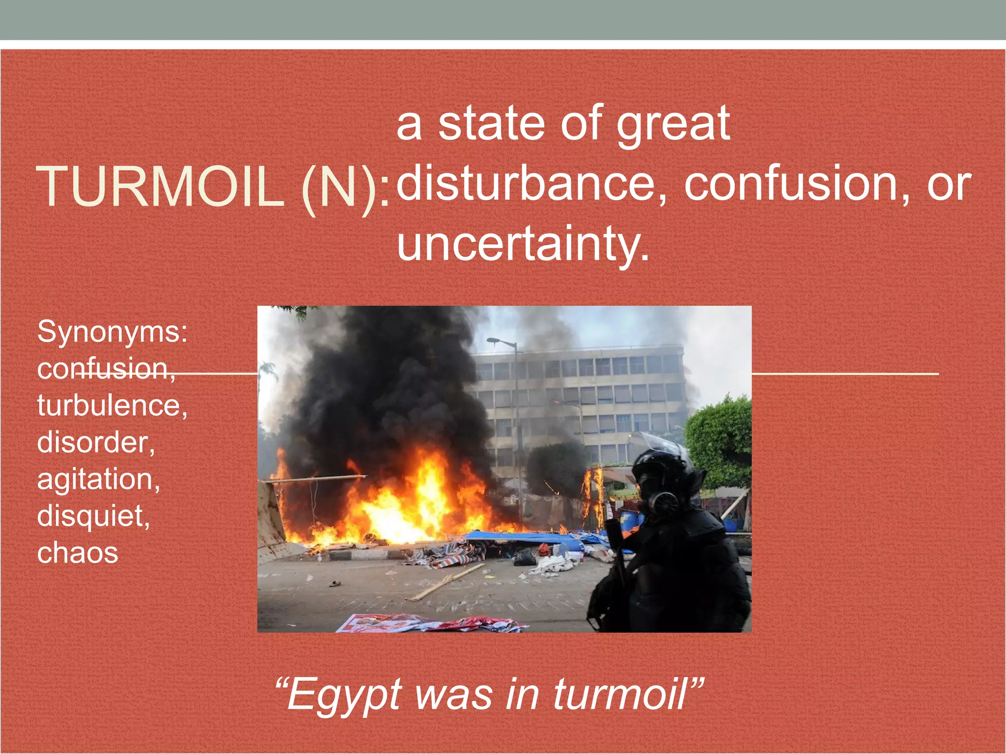 TURMOIL (N): 
a state of great 
disturbance, confusion, or 
uncertainty. 
“Egypt was in turmoil” 
Synonyms: 
confusion, 
turbulence, 
disorder, 
agitation, 
disquiet, 
chaos 
 