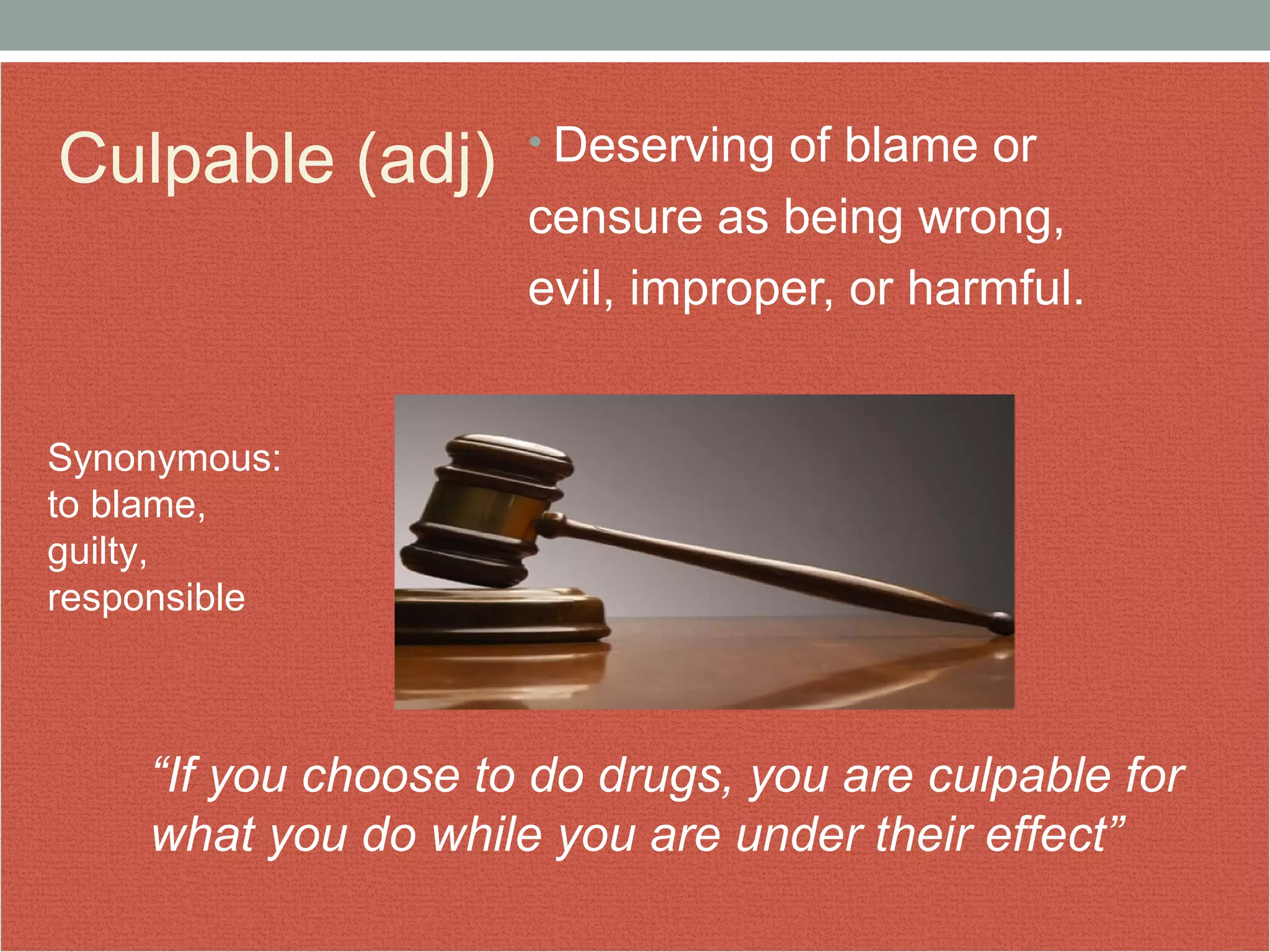 Culpable (adj) • Deserving of blame or 
censure as being wrong, 
evil, improper, or harmful. 
Synonymous: 
to blame, 
guilty, 
responsible 
“If you choose to do drugs, you are culpable for 
what you do while you are under their effect” 
 