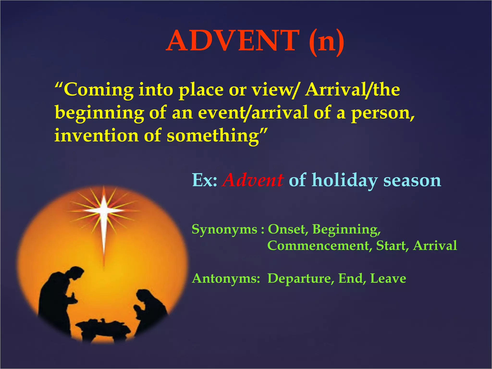 ADVENT (n) 
“Coming into place or view/ Arrival/the 
beginning of an event/arrival of a person, 
invention of something” 
Ex: Advent of holiday season 
Synonyms : Onset, Beginning, 
Commencement, Start, Arrival 
Antonyms: Departure, End, Leave 
 