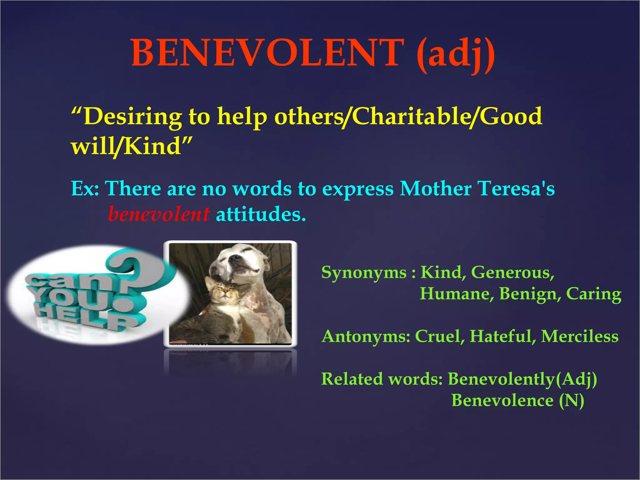 BENEVOLENT (adj) 
“Desiring to help others/Charitable/Good 
will/Kind” 
Ex: There are no words to express Mother Teresa's 
benevolent attitudes. 
Synonyms : Kind, Generous, 
Humane, Benign, Caring 
Antonyms: Cruel, Hateful, Merciless 
Related words: Benevolently(Adj) 
Benevolence (N) 
 