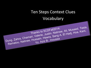 Ten Steps Context Clues 
Vocabulary 
Dung, Zahra, Chamari, Valerie, Justin, Natinee, Ali, Musaed, Tesia, 
Ramatou, Natinee, Hussain, Hawra, Sang A, El Hadj, Hoa, Kant, 
Dung, Zahra, Chamari, Valerie, Justin, Natinee, Ali, Musaed, Tesia, 
Thanks to 5CDFall2014: 
Thanks to Kant, 
Sang A, El Hadj, Hoa, Hawra, Natinee, Hussain, Vy, Aziz B., Inoussa 
Vy, Aziz B., Inoussa 
 