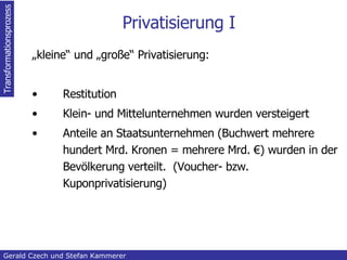 Privatisierung I „ kleine“ und „große“ Privatisierung: Restitution Klein- und Mittelunternehmen wurden versteigert Anteile an Staatsunternehmen (Buchwert mehrere hundert Mrd. Kronen = mehrere Mrd. €) wurden in der Bevölkerung verteilt.  (Voucher- bzw. Kuponprivatisierung) Inhaltsangabe Gerald Czech und Stefan Kammerer  Transformationsprozess 