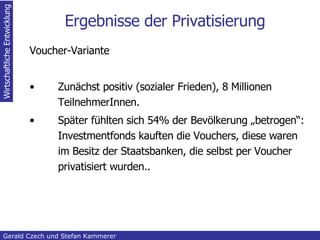 Ergebnisse der Privatisierung Voucher-Variante Zunächst positiv (sozialer Frieden), 8 Millionen TeilnehmerInnen. Später fühlten sich 54% der Bevölkerung „betrogen“: Investmentfonds kauften die Vouchers, diese waren im Besitz der Staatsbanken, die selbst per Voucher privatisiert wurden.. Inhaltsangabe Gerald Czech und Stefan Kammerer  Wirtschaftliche Entwicklung 