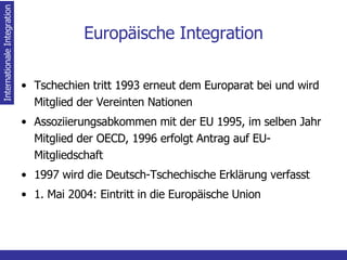 Europäische Integration Tschechien tritt 1993 erneut dem Europarat bei und wird Mitglied der Vereinten Nationen Assoziierungsabkommen mit der EU 1995, im selben Jahr Mitglied der OECD, 1996 erfolgt Antrag auf EU-Mitgliedschaft 1997 wird die Deutsch-Tschechische Erklärung verfasst 1. Mai 2004: Eintritt in die Europäische Union Internationale Integration 