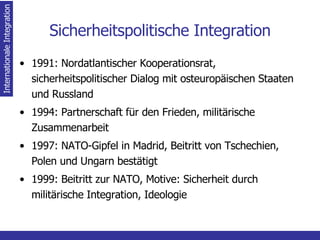 Sicherheitspolitische Integration 1991: Nordatlantischer Kooperationsrat, sicherheitspolitischer Dialog mit osteuropäischen Staaten und Russland 1994: Partnerschaft für den Frieden, militärische Zusammenarbeit 1997: NATO-Gipfel in Madrid, Beitritt von Tschechien, Polen und Ungarn bestätigt 1999: Beitritt zur NATO, Motive: Sicherheit durch militärische Integration, Ideologie Internationale Integration 