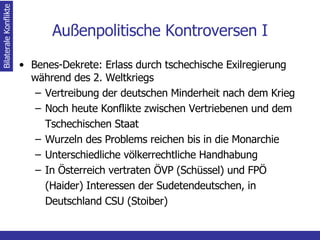 Außenpolitische Kontroversen I Benes-Dekrete: Erlass durch tschechische Exilregierung während des 2. Weltkriegs Vertreibung der deutschen Minderheit nach dem Krieg Noch heute Konflikte zwischen Vertriebenen und dem Tschechischen Staat Wurzeln des Problems reichen bis in die Monarchie Unterschiedliche völkerrechtliche Handhabung  In Österreich vertraten ÖVP (Schüssel) und FPÖ (Haider) Interessen der Sudetendeutschen, in Deutschland CSU (Stoiber)  Bilaterale Konflikte 