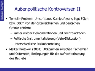 Außenpolitische Kontroversen II Temelin-Problem: Umstrittenes Kernkraftwerk, liegt 50km bzw. 60km von der österreichischen und deutschen Grenze entfernt immer wieder Demonstrationen und Grenzblockaden Politische Instrumentalisierung (Veto-Diskussion) Unterschiedliche Risikobeurteilung Melker Protokoll (2001): Abkommen zwischen Tschechien und Österreich, Bedingungen für die Aufrechterhaltung des Betriebs Bilaterale Konflikte 