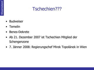 Tschechien??? Budweiser Temelin Benes-Dekrete Ab 21. Dezember 2007 ist Tschechien Mitglied der Schengenzone 7. Jänner 2008: Regierungschef Mirek Topolánek in Wien Wissensstand 