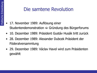 Die samtene Revolution 17. November 1989: Auflösung einer Studentendemonstration    Gründung des Bürgerforums 10. Dezember 1989: Präsident Gustáv Husák tritt zurück 28. Dezember 1989: Alexander Dubcek Präsident der Föderalversammlung 29. Dezember 1989: Václav Havel wird zum Präsidenten gewählt Politische Entwicklung 