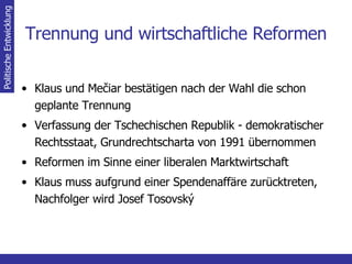 Trennung und wirtschaftliche Reformen Klaus und  Mečiar bestätigen nach der Wahl die schon geplante Trennung Verfassung der Tschechischen Republik - demokratischer Rechtsstaat, Grundrechtscharta von 1991 übernommen Reformen im Sinne einer liberalen Marktwirtschaft Klaus muss aufgrund einer Spendenaffäre zurücktreten, Nachfolger wird Josef Tosovský Politische Entwicklung 