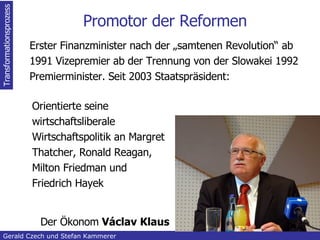 Promotor der Reformen Erster Finanzminister nach der „samtenen Revolution“ ab 1991 Vizepremier ab der Trennung von der Slowakei 1992 Premierminister. Seit 2003 Staatspräsident: Transformationsprozess Gerald Czech und Stefan Kammerer  Orientierte seine wirtschaftsliberale Wirtschaftspolitik an Margret Thatcher, Ronald Reagan, Milton Friedman und Friedrich Hayek Der Ökonom  Václav Klaus 