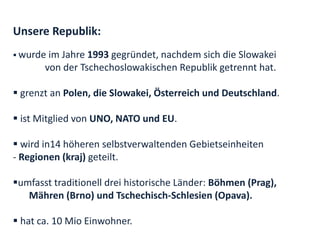 Unsere Republik:
 wurde im Jahre 1993 gegründet, nachdem sich die Slowakei
       von der Tschechoslowakischen Republik getrennt hat.

 grenzt an Polen, die Slowakei, Österreich und Deutschland.

 ist Mitglied von UNO, NATO und EU.

 wird in14 höheren selbstverwaltenden Gebietseinheiten
- Regionen (kraj) geteilt.

umfasst traditionell drei historische Länder: Böhmen (Prag),
   Mähren (Brno) und Tschechisch-Schlesien (Opava).

 hat ca. 10 Mio Einwohner.
 