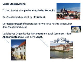 Unser Staatssystem:

Tschechien ist eine parlamentarische Republik.

Das Staatsoberhaupt ist der Präsident.

Der Regierungschef besitzt aber erweiterte Rechte gegenüber
dem Staatsoberhaupt.

Legislatives Organ ist das Parlament mit zwei Kammern - dem
Abgeordnetenhaus und dem Senat.
 