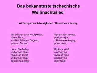 Das bekannteste tschechische Weihnachtslied   Wir bringen euch Neuigkeiten / Nesem Vám noviny Nesem vám noviny, poslouchejte, z Betlémské krajiny, pozor dejte. Slyšte je pilně a neomylně, slyšte je pilně a neomylně rozjímejte! Wir bringen euch Neuigkeiten, hören Sie zu, aus Bethlehemer Gegend,  passen Sie auf. Hören Sie fleißig und ohne Fehler, hören Sie fleißig und ohne Fehler denken Sie nach! 