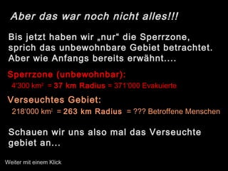 Aber das war noch nicht alles!!!
Bis jetzt haben wir „nur“ die Sperrzone,
sprich das unbewohnbare Gebiet betrachtet.
Aber wie Anfangs bereits erwähnt....
Sperrzone (unbewohnbar):
4‘300 km2
= 37 km Radius = 371‘000 Evakuierte
Verseuchtes Gebiet:
218‘000 km2
= 263 km Radius = ??? Betroffene Menschen
Schauen wir uns also mal das Verseuchte
gebiet an...
Weiter mit einem Klick
 