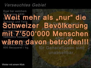 Radius der Verseuchung: 263 km
Die Gebiete sind
zwar Bewohnbar...
Egal bei welchem
Schweizer AKW:
Die gesamte
Schweiz und Teile
des Auslands sind
mit 37'000
Becquerel Cäsium
(Cs-137) pro m²
radioaktiv belastet.
Als vergleich: EU
Grenzwert liegt bei
600 Becquerel / kg.
...aber die
gesundheitlichen Schäden
für Generationen sind
unabsehbar.
Verseuchtes Gebiet
Weit mehr als „nur“ die
Schweizer Bevölkerung
mit 7‘500‘000 Menschen
wären davon betroffen!!!
Weiter mit einem Klick
 