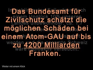 Im schlimmsten Fall wären nach
einem Unglück 10% unseres
Landes unbewohnbar, ca. 1.7
Millionen Menschen müssten
evakuiert bzw. umgesiedelt
werden und die gesamte Schweiz
wäre radioaktiv verseucht.
Das Bundesamt für
Zivilschutz schätzt die
möglichen Schäden bei
einem Atom-GAU auf bis
zu 4200 Milliarden
Franken.
Weiter mit einem Klick
 