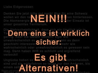 Liebe Eidgenossen
Denken Sie jetzt bitte gut nach! Was für eine Schweiz
wollen wir den nachfolgenden Generationen hinterlassen.
Die Atomenergie ist ein riskantes Spiel, der Einsatz ist
unser gesamtes Territorium.
Die Wahrscheinlichkeit, dass sich ein Unglück wie in
Tschernobyl auch in der Schweiz ereignen wird ist
gering. Aber die Gefahr besteht. Egal wie
unwahrscheinlich es auch scheint, wenn es denn
geschieht interessiert es niemanden mehr wie
wahrscheinlich oder unwahrscheinlich es gewesen sein
mag. Dann haben WIR es schlicht und ergreifend
verbockt!
Unglücke haben es an sich, dass sie unwahrscheinlich
sind und sie widerfahren so lange nur den Anderen, bis
einem selber eins widerfährt.
Weiter mit einem Klick
NEIN!!!
Denn eins ist wirklich
sicher:
Es gibt
Alternativen!
 