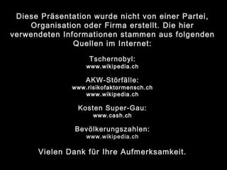 Diese Präsentation wurde nicht von einer Partei,
Organisation oder Firma erstellt. Die hier
verwendeten Informationen stammen aus folgenden
Quellen im Internet:
Tschernobyl:
www.wikipedia.ch
AKW-Störfälle:
www.risikofaktormensch.ch
www.wikipedia.ch
Kosten Super-Gau:
www.cash.ch
Bevölkerungszahlen:
www.wikipedia.ch
Vielen Dank für Ihre Aufmerksamkeit.
 