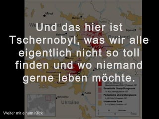 Und das hier ist
Tschernobyl, was wir alle
eigentlich nicht so toll
finden und wo niemand
gerne leben möchte.
Weiter mit einem Klick
 