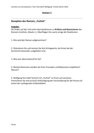 Literatur an Lernstationen; Text: Herrndorf Wolfgang: Tschick, Berlin 2010


                                        Station C


Rezeption des Romans „Tschick“

Aufgabe:
Sie finden auf der Link-Liste Internetadressen zu Kritiken und Rezensionen des
Romans (Linkliste, Absatz c.). Überfliegen Sie zuerst einige der Reaktionen:


1. Wie wird der Roman aufgenommen?


2. Diskutieren Sie und nennen Sie drei Schlagworte, die Ihnen bei der
Durchsicht besonders aufgefallen sind.


3. Was war überraschend für Sie?


4. Welche Rezension würden Sie Ihren Freunden und Bekannten empfehlen?
Warum?


5. Wolfgang Herrndorf kommt mit „Tschick“ zu Ihnen auf Lesereise:
Formulieren Sie eine kurze(!) Ankündigung der Veranstaltung für die Presse auf
einem der ausliegenden Arbeitsblätter.




©Kapp
 