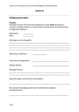 Literatur an Lernstationen; Text: Herrndorf Wolfgang: Tschick, Berlin 2010


                                        Station D


Wolfgang Herrnsdorf

Aufgabe:
Sie finden auf der Link-Liste Internetadressen zu dem Autor des Romans
„Tschick“ (Linkliste, Absatz d.). Recherchieren und sammeln Sie Informationen
zu folgenden Aspekten:

Geburtsort:          ___________
Alter:               ___________

Wichtiges zu seiner Biografie:
_________________________________________________________________
_________________________________________________________________
_________________________________________________________________
_________________________________________________________________

Momentaner Wohnort:                 _______________


Titel seines Erstlingswerks:        _______________________________________

Weitere Werke:                      _______________________________________

Wichtige Themen:
_________________________________________________________________
_________________________________________________________________

Auszeichnungen und Preise für seine Bücher:

_________________________________________________________________

Wie würden Sie Wolfgang Herrnsdorf mithilfe dreier Adjektive
charakterisieren?

________________________________________________________________




©Kapp
 