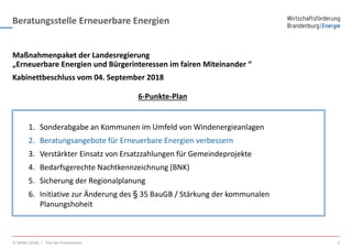 Beratungsstelle Erneuerbare Energien
© WFBB (2018) | Titel der Präsentation 2
Maßnahmenpaket der Landesregierung
„Erneuerbare Energien und Bürgerinteressen im fairen Miteinander “
1. Sonderabgabe an Kommunen im Umfeld von Windenergieanlagen
2. Beratungsangebote für Erneuerbare Energien verbessern
3. Verstärkter Einsatz von Ersatzzahlungen für Gemeindeprojekte
4. Bedarfsgerechte Nachtkennzeichnung (BNK)
5. Sicherung der Regionalplanung
6. Initiative zur Änderung des § 35 BauGB / Stärkung der kommunalen
Planungshoheit
Kabinettbeschluss vom 04. September 2018
6-Punkte-Plan
 