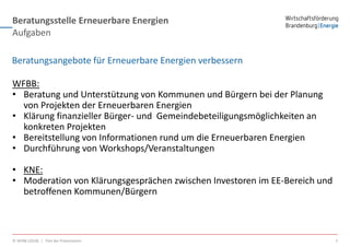 Beratungsstelle Erneuerbare Energien
© WFBB (2018) | Titel der Präsentation 3
Aufgaben
WFBB:
• Beratung und Unterstützung von Kommunen und Bürgern bei der Planung
von Projekten der Erneuerbaren Energien
• Klärung finanzieller Bürger- und Gemeindebeteiligungsmöglichkeiten an
konkreten Projekten
• Bereitstellung von Informationen rund um die Erneuerbaren Energien
• Durchführung von Workshops/Veranstaltungen
• KNE:
• Moderation von Klärungsgesprächen zwischen Investoren im EE-Bereich und
betroffenen Kommunen/Bürgern
Beratungsangebote für Erneuerbare Energien verbessern
 