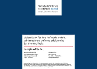 Diese Unterlagen sind ausschließlich für Präsentations-
zwecke bestimmt. Der Inhalt ist durch das Urheberrecht
geschützt. Alle Rechte an der Präsentation und deren
Inhalt stehen der Wirtschaftsförderung Brandenburg
(WFBB) zu. Eine Weitergabe an Dritte ebenso wie jede
Vervielfältigung, Veränderung oder sonstige Verwendung
und Nutzung ganz oder in Teilen bedarf der vorherigen
schriftlichen Zustimmung der WFBB.
Diese Unterlagen sind ausschließlich für Präsentationszwecke bestimmt. Der Inhalt ist durch das Urheberrecht
geschützt. Alle Rechte an der Präsentation und deren Inhalt stehen der Wirtschaftsförderung Brandenburg (WFBB) zu.
Eine Weitergabe an Dritte ebenso wie jede Vervielfältigung, Veränderung oder sonstige Verwendung und Nutzung ganz
oder in Teilen bedarf der vorherigen schriftlichen Zustimmung der WFBB.
energie.wfbb.de
WFBB Energie
Bert Tschirner
Tel. 0331 – 730 61-410
energie@wfbb.de
Wirtschaftsförderung
Land Brandenburg GmbH
Babelsberger Straße 21
14473 Potsdam
Vielen Dank für Ihre Aufmerksamkeit.
Wir freuen uns auf eine erfolgreiche
Zusammenarbeit.
 