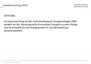 Koalitionsvertrag 2019
© WFBB (2018) | Titel der Präsentation 4
3479-3481
Im Zusammenhang mit der Fortschreibung der Energiestrategie 2030
werden wir die Beratungsstelle Erneuerbare Energien zu einer Dialog-
und Servicestelle für die Energiewende im Land Brandenburg
weiterentwickeln.
 