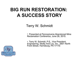 BIG RUN RESTORATION:
A SUCCESS STORY
Terry W. Schmidt
• Presented at Pennsylvania Abandoned Mine
Reclamation Conference, June 26, 2015.
• Terry W. Schmidt, P.E., Vice President,
Engineering, Skelly And Loy, Inc., 2601 North
Front Street, Harrisburg, PA 17110.
 