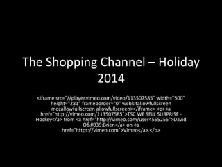 The Shopping Channel – Holiday
2014
<iframe src="//player.vimeo.com/video/113507585" width="500"
height="281" frameborder="0" webkitallowfullscreen
mozallowfullscreen allowfullscreen></iframe> <p><a
href="http://vimeo.com/113507585">TSC WE SELL SURPRISE -
Hockey</a> from <a href="http://vimeo.com/user4555255">David
O&#039;Brien</a> on <a
href="https://vimeo.com">Vimeo</a>.</p>
 