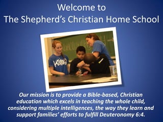 Welcome to
The Shepherd’s Christian Home School
Our mission is to provide a Bible-based, Christian
education which excels in teaching the whole child,
considering multiple intelligences, the way they learn and
support families’ efforts to fulfill Deuteronomy 6:4.
 
