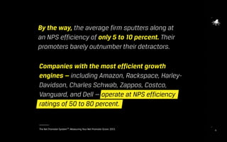 16The Net Promoter SystemSM
. Measuring Your Net Promoter Score. 2013.
Companies with the most efficient growth
engines — including Amazon, Rackspace, Harley-
Davidson, Charles Schwab, Zappos, Costco,
Vanguard, and Dell — operate at NPS efficiency
ratings of 50 to 80 percent.
By the way, the average firm sputters along at
an NPS efficiency of only 5 to 10 percent. Their
promoters barely outnumber their detractors.
 