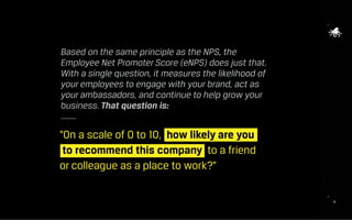 1818
“On a scale of 0 to 10, how likely are you 	
to recommend this company to a friend
or colleague as a place to work?”
Based on the same principle as the NPS, the
Employee Net Promoter Score (eNPS) does just that.
With a single question, it measures the likelihood of
your employees to engage with your brand, act as
your ambassadors, and continue to help grow your
business. That question is:
 