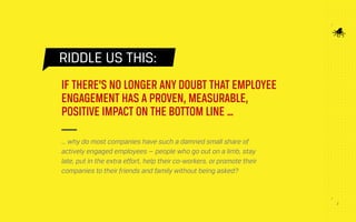 22
RIDDLE US THIS:
IF THERE’S NO LONGER ANY DOUBT THAT EMPLOYEE
ENGAGEMENT HAS A PROVEN, MEASURABLE,
POSITIVE IMPACT ON THE BOTTOM LINE …
… why do most companies have such a damned small share of
actively engaged employees — people who go out on a limb, stay
late, put in the extra effort, help their co-workers, or promote their
companies to their friends and family without being asked?
 