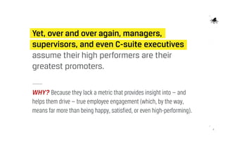 6
Yet, over and over again, managers,
supervisors, and even C-suite executives
assume their high performers are their
greatest promoters.
WHY? Because they lack a metric that provides insight into — and
helps them drive — true employee engagement (which, by the way,
means far more than being happy, satisfied, or even high-performing).
 