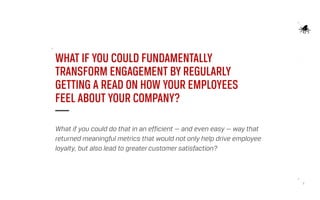7
WHAT IF YOU COULD FUNDAMENTALLY
TRANSFORM ENGAGEMENT BY REGULARLY
GETTING A READ ON HOW YOUR EMPLOYEES
FEEL ABOUT YOUR COMPANY?
What if you could do that in an efficient — and even easy — way that
returned meaningful metrics that would not only help drive employee
loyalty, but also lead to greater customer satisfaction?
 