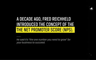 9
A DECADE AGO, FRED REICHHELD
INTRODUCED THE CONCEPT OF THE
THE NET PROMOTER SCORE (NPS).
He said it’s “the one number you need to grow” for
your business to succeed.
9
 