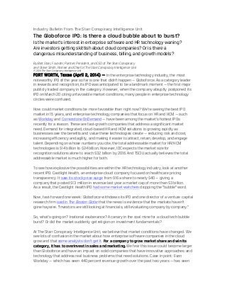 Industry Bulletin From The Starr Conspiracy Intelligence Unit
The Globoforce IPO: Is there a cloud bubble about to burst?
Is the market’s interest in enterprise software and HR technology waning?
Are investors getting skittish about cloud companies? Or is there a
dangerous misunderstanding of business, billing, and growth models?
By Bret Starr, Founder, Partner, President, and CEO of The Starr Conspiracy
and Steve Smith, Partner and Chief of The Starr Conspiracy Intelligence Unit
© 2014 The Starr Conspiracy Intelligence Unit
FORT WORTH, Texas (April 2, 2014) — In the enterprise technology industry, the most
noteworthy IPO of the year so far is one that didn’t happen — Globoforce. As a category leader
in rewards and recognition, its IPO was anticipated to be a landmark moment — the first major
publicly traded company in the category. However, when the company abruptly postponed its
IPO on March 20 citing unfavorable market conditions, many people in enterprise technology
circles were confused.
How could market conditions be more favorable than right now? We’re seeing the best IPO
market in 15 years, and enterprise technology companies that focus on HR and HCM — such
as Workday and Cornerstone OnDemand — have been among the market’s hottest IPOs
recently for a reason. These are fast-growth companies that address a significant market
need. Demand for integrated, cloud-based HR and HCM solutions is growing rapidly as
businesses see the benefits and value these technologies create — reducing risk and cost,
increasing efficiency and agility, and making it easier to attract, retain, develop, and engage
talent. Depending on whose numbers you cite, the total addressable market for HR/HCM
technologies is $14 billion to $24 billion. However, IDC expects the market size for
recognition solutions alone to reach $32 billion by 2016. And TSCIU actually believes the total
addressable market is much higher for both.
To see how explosive the possibilities are within the HR technology industry, look at another
recent IPO: Castlight Health, an enterprise cloud company focused on healthcare pricing
transparency. It saw its stock price surge from $16 a share to nearly $40 — giving a
company that posted $13 million in revenue last year a market cap of more than $3 billion.
As a result, the Castlight Health IPO had some market watchers dropping the “bubble” word.
Now, fast-forward one week: Globoforce withdraws its IPO and one director of a venture capital
research firm said in The Boston Globe that the news is evidence that the markets haven’t
gone haywire. “Investors are still looking at financials, still evaluating company by company.”
So, what’s going on? Irrational exuberance? A canary in the coal mine for a cloud tech bubble
burst? Or did the market suddenly get religion on investment fundamentals?
At The Starr Conspiracy Intelligence Unit, we believe that market conditions have changed. We
see lots of confusion in the market about how enterprise software companies in the cloud
grow and that some analysts don’t get it. For a company to grow market share and win its
category, it has to overinvest in sales and marketing. We fear this issue could become larger
than Globoforce and have an impact on solid companies that have innovative approaches and
technology that address real business problems that need solutions. Case in point: Even
Workday — which has seen 440 percent revenue growth over the past two years — has seen
 