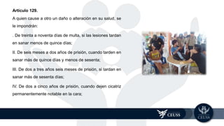 Artículo 129.
A quien cause a otro un daño o alteración en su salud, se
le impondrán:
. De treinta a noventa días de multa, si las lesiones tardan
en sanar menos de quince días;
II. De seis meses a dos años de prisión, cuando tarden en
sanar más de quince días y menos de sesenta;
III. De dos a tres años seis meses de prisión, si tardan en
sanar más de sesenta días;
IV. De dos a cinco años de prisión, cuando dejen cicatriz
permanentemente notable en la cara;
 