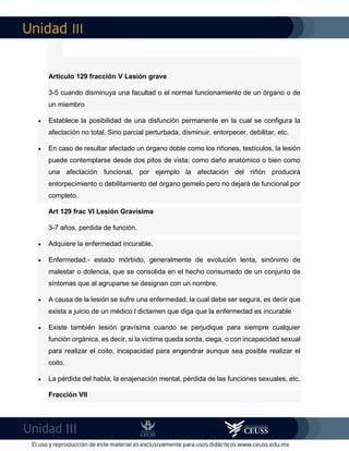III
III
Artículo 129 fracción V Lesión grave
3-5 cuando disminuya una facultad o el normal funcionamiento de un órgano o de
un miembro
 Establece la posibilidad de una disfunción permanente en la cual se configura la
afectación no total. Sino parcial perturbada, disminuir, entorpecer, debilitar, etc.
 En caso de resultar afectado un órgano doble como los riñones, testículos, la lesión
puede contemplarse desde dos pitos de vista: como daño anatómico o bien como
una afectación funcional, por ejemplo la afectación del riñón producirá
entorpecimiento o debilitamiento del órgano gemelo pero no dejará de funcional por
completo.
Art 129 frac VI Lesión Gravísima
3-7 años, perdida de función.
 Adquiere la enfermedad incurable.
 Enfermedad.- estado mórbido, generalmente de evolución lenta, sinónimo de
malestar o dolencia, que se consolida en el hecho consumado de un conjunto de
síntomas que al agruparse se designan con un nombre.
 A causa de la lesión se sufre una enfermedad, la cual debe ser segura, es decir que
exista a juicio de un médico l dictamen que diga que la enfermedad es incurable
 Existe también lesión gravísima cuando se perjudique para siempre cualquier
función orgánica, es decir, si la victima queda sorda, ciega, o con incapacidad sexual
para realizar el coito, incapacidad para engendrar aunque sea posible realizar el
coito.
 La pérdida del habla, la enajenación mental, pérdida de las funciones sexuales, etc.
Fracción VII
 