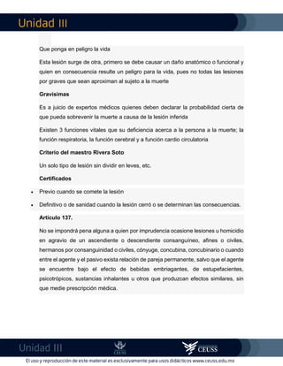 III
III
Que ponga en peligro la vida
Esta lesión surge de otra, primero se debe causar un daño anatómico o funcional y
quien en consecuencia resulte un peligro para la vida, pues no todas las lesiones
por graves que sean aproximan al sujeto a la muerte
Gravísimas
Es a juicio de expertos médicos quienes deben declarar la probabilidad cierta de
que pueda sobrevenir la muerte a causa de la lesión inferida
Existen 3 funciones vitales que su deficiencia acerca a la persona a la muerte; la
función respiratoria, la función cerebral y a función cardio circulatoria
Criterio del maestro Rivera Soto
Un solo tipo de lesión sin dividir en leves, etc.
Certificados
 Previo cuando se comete la lesión
 Definitivo o de sanidad cuando la lesión cerró o se determinan las consecuencias.
Artículo 137.
No se impondrá pena alguna a quien por imprudencia ocasione lesiones u homicidio
en agravio de un ascendiente o descendiente consanguíneo, afines o civiles,
hermanos por consanguinidad o civiles, cónyuge, concubina, concubinario o cuando
entre el agente y el pasivo exista relación de pareja permanente, salvo que el agente
se encuentre bajo el efecto de bebidas embriagantes, de estupefacientes,
psicotrópicos, sustancias inhalantes u otros que produzcan efectos similares, sin
que medie prescripción médica.
 
