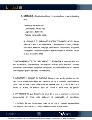 III
III
A. HOMICIDIO: Comete el delito de homicidio el que priva de la vida a
otro.
Elementos del Homicidio:
- La existencia de una vida
- La privación de la vida
- Aspecto moral; dolo, culpa.
B. HOMICIDIO EN RAZON DEL PARENTESCO O RELACION: Al que
prive de la vida a su ascendiente o descendiente consanguíneo en
línea recta, hermano, cónyuge, concubina o concubinario, adoptante
o adoptado, con conocimiento de esa relación se le impondrá prisión
de diez a cuarenta años.
C. HOCIDIO EN RAZON DEL PARENTESCO O RELACION: Al que prive de la vida
a su ascendiente o descendiente consanguíneo en línea recta, hermano, cónyuge,
concubina o concubinario, adoptante o adoptado, con conocimiento de esa relación
se le impondrá prisión de diez a cuarenta años.
D. INDUCCIÓN Y AUXILIO AL SUICIDIO: Al que preste auxilio o indujere a otro
para que se suicide hasta legar a su consumación, se le impondrá una sanción de
uno a cinco años de prisión; si el auxilio se prestare hasta el punto de ejecutar él
mismo la muerte, la sanción será de cuatro a doce años de prisión.
E. PARRICIDIO: El que dolosamente prive de la vida a cualquier ascendiente
consanguíneo en línea recta, sabiendo el responsable el parentesco.
F. FILICIDIO: El que dolosamente prive de la vida a cualquier descendiente
consanguíneo en línea recta, sabiendo el responsable el parentesco.
 