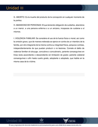 III
III
G. ABORTO: Es la muerte del producto de la concepción en cualquier momento de
la preñez.
H. ABANDONO DE PERSONAS: El que teniendo obligación de cuidarlos, abandone
a un menor, a una persona enferma o a un anciano, incapaces de cuidarse a sí
mismos.
I. VIOLENCIA FAMILIAR: Se considera el uso de la fuerza física o moral, así como
la omisión grave, que de manera reiterada se ejerce en contra de un miembro de la
familia, por otro integrante de la misma contra su integridad física, psíquica o ambas,
independientemente de que puedan producir o no lesiones. Comete el delito de
violencia familiar el cónyuge, concubina o concubinario, pariente consanguíneo en
línea recta ascendiente o descendiente sin limitación de grado; pariente colateral
consanguíneo o afín hasta cuarto grado, adoptante o adoptado, que habite en la
misma casa de la víctima.
 