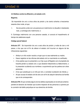 III
III
3.5 Delitos contra la afiliación y el estado civil.
Bigamia.
Se impondrán de uno a cinco años de prisión y de ciento ochenta a trescientos
sesenta días multa, al que:
I. Se encuentre unido con una persona en matrimonio no disuelto ni declarado
nulo, y contraiga otro matrimonio; o
II. Contraiga matrimonio con una persona casada, si conocía el impedimento al
tiempo de celebrarse aquél.
Código penal federal
Artículo 277. Se impondrán de uno a seis años de prisión y multa de cien a mil
pesos, a los que con el fin de alterar el estado civil incurran en alguna de las
infracciones siguientes:
 Atribuir un niño recién nacido a mujer que no sea realmente su madre;
 Hacer registrar en las oficinas del estado civil un nacimiento no verificado;
 A los padres que no presenten a un hijo suyo al Registro con el propósito de
hacerle perder su estado civil, o que declaren falsamente su fallecimiento, o
lo presenten ocultando sus nombres o suponiendo que los padres son otras
personas;
 A los que substituyan a un niño por otro, o cometan ocultación de infante, y
 Al que usurpe el estado civil de otro con el fin de adquirir derechos de familia
que no le corresponden.
Artículo 278. El que cometa alguno de los delitos expresados en el artículo anterior,
perderá el derecho de heredar que tuviere respecto de las personas a quienes por
la comisión del delito perjudique en sus derechos de familia.
 