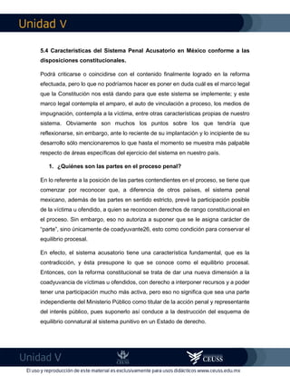 V
V
5.4 Características del Sistema Penal Acusatorio en México conforme a las
disposiciones constitucionales.
Podrá criticarse o coincidirse con el contenido finalmente logrado en la reforma
efectuada, pero lo que no podríamos hacer es poner en duda cuál es el marco legal
que la Constitución nos está dando para que este sistema se implemente; y este
marco legal contempla el amparo, el auto de vinculación a proceso, los medios de
impugnación, contempla a la víctima, entre otras características propias de nuestro
sistema. Obviamente son muchos los puntos sobre los que tendría que
reflexionarse, sin embargo, ante lo reciente de su implantación y lo incipiente de su
desarrollo sólo mencionaremos lo que hasta el momento se muestra más palpable
respecto de áreas específicas del ejercicio del sistema en nuestro país.
1. ¿Quiénes son las partes en el proceso penal?
En lo referente a la posición de las partes contendientes en el proceso, se tiene que
comenzar por reconocer que, a diferencia de otros países, el sistema penal
mexicano, además de las partes en sentido estricto, prevé la participación posible
de la víctima u ofendido, a quien se reconocen derechos de rango constitucional en
el proceso. Sin embargo, eso no autoriza a suponer que se le asigna carácter de
“parte”, sino únicamente de coadyuvante26, esto como condición para conservar el
equilibrio procesal.
En efecto, el sistema acusatorio tiene una característica fundamental, que es la
contradicción, y ésta presupone lo que se conoce como el equilibrio procesal.
Entonces, con la reforma constitucional se trata de dar una nueva dimensión a la
coadyuvancia de víctimas u ofendidos, con derecho a interponer recursos y a poder
tener una participación mucho más activa, pero eso no significa que sea una parte
independiente del Ministerio Público como titular de la acción penal y representante
del interés público, pues suponerlo así conduce a la destrucción del esquema de
equilibrio connatural al sistema punitivo en un Estado de derecho.
 