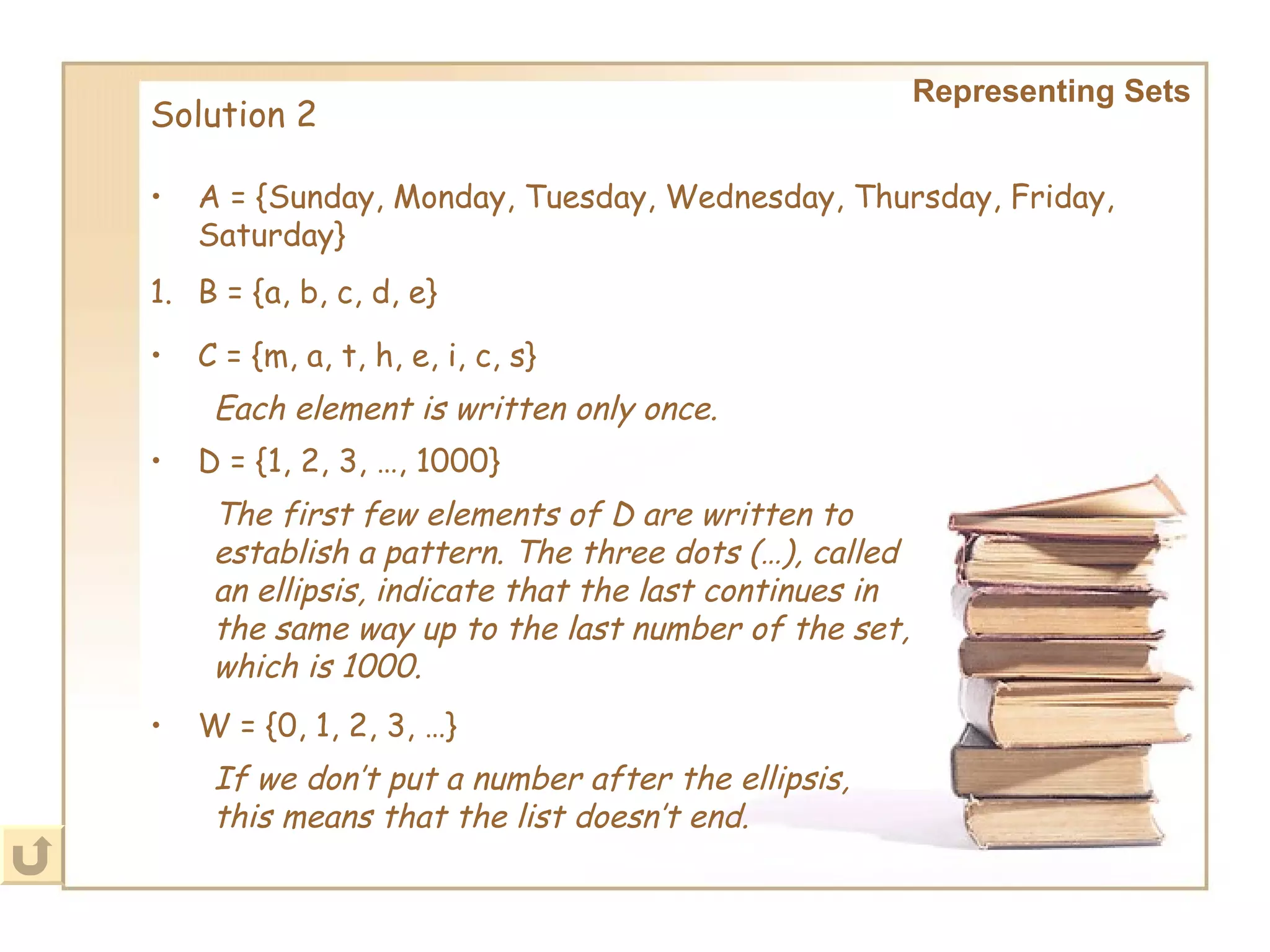 Representing Sets Solution 2 A = {Sunday, Monday, Tuesday, Wednesday, Thursday, Friday, Saturday}   B = {a, b, c, d, e} C = {m, a, t, h, e, i, c, s}   Each element is written only once.   D = {1, 2, 3, …, 1000}   The first few elements of D are written to establish a pattern. The three dots (…), called an ellipsis, indicate that the last continues in the same way up to the last number of the set, which is 1000. W = {0, 1, 2, 3, …}   If we don’t put a number after the ellipsis, this means that the list doesn’t end.   