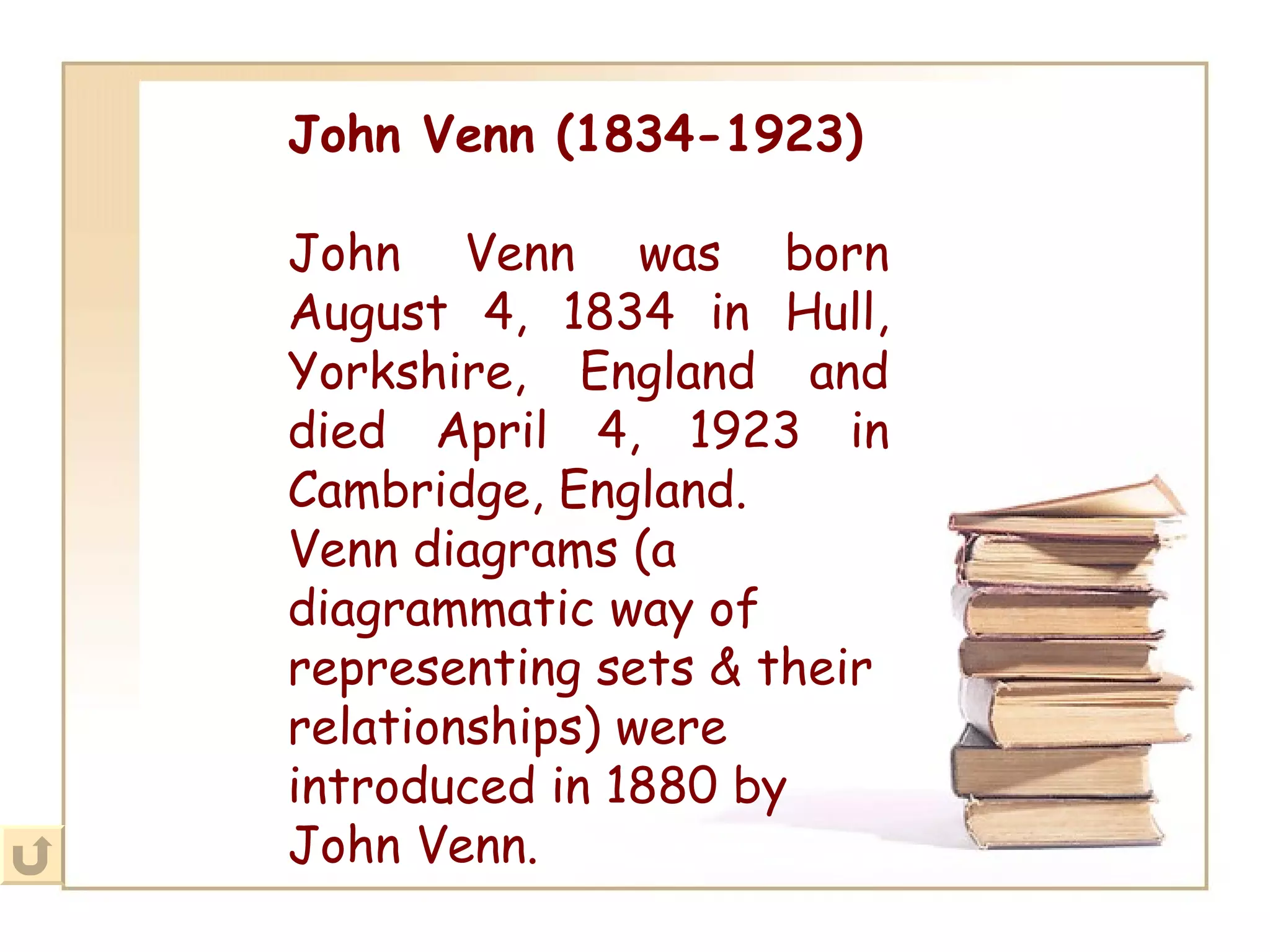 John Venn (1834-1923) John Venn was born August 4, 1834 in Hull, Yorkshire, England and died April 4, 1923 in Cambridge, England. Venn diagrams (a diagrammatic way of representing sets & their relationships) were introduced in 1880 by John Venn.   