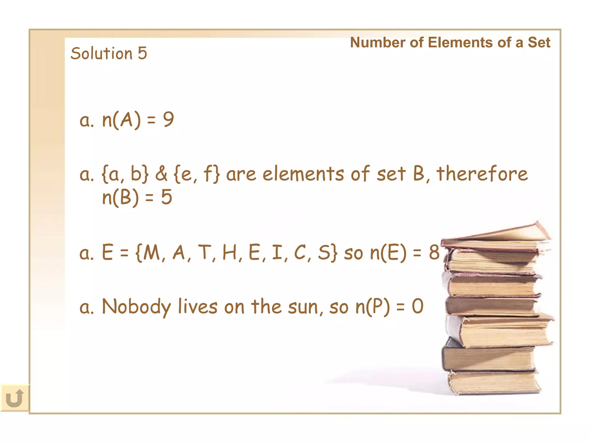 Number of Elements of a Set   Solution 5 n(A) = 9 {a, b} & {e, f} are elements of set B, therefore n(B) = 5 E = {M, A, T, H, E, I, C, S} so n(E) = 8 Nobody lives on the sun, so n(P) = 0 